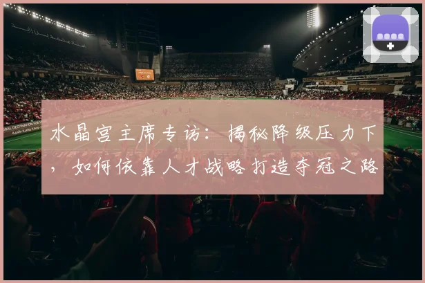 水晶宫主席专访:揭秘降级压力下,如何依靠人才战略打造夺冠之路
