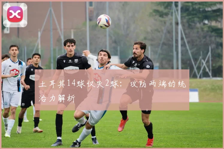 土耳其14球仅失2球：攻防两端的统治力解析