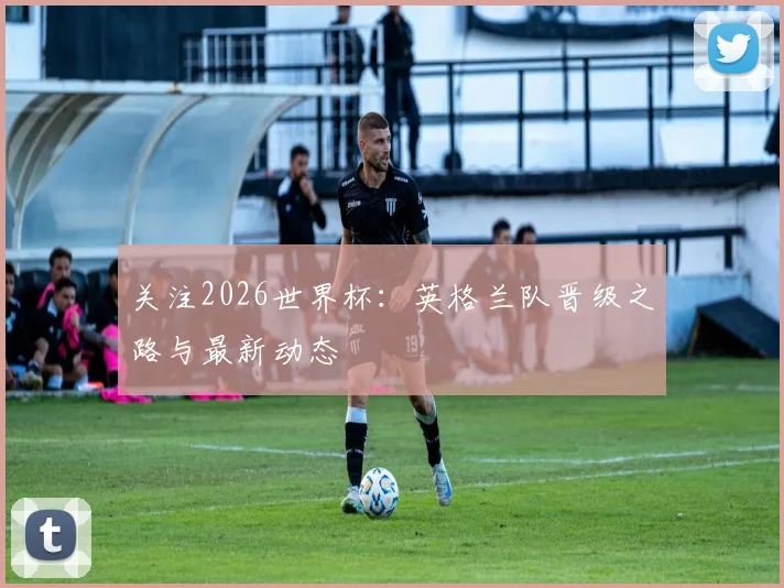关注2026世界杯:英格兰队晋级之路与最新动态