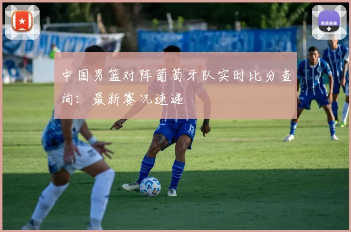 中国男篮对阵葡萄牙队实时比分查询:最新赛况速递