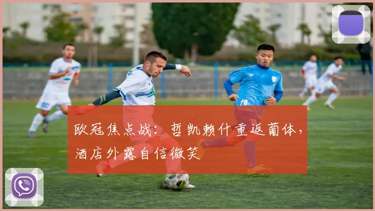欧冠焦点战:哲凯赖什重返葡体,酒店外露自信微笑