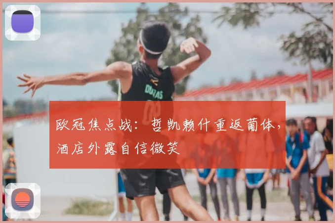 欧冠焦点战：哲凯赖什重返葡体，酒店外露自信微笑