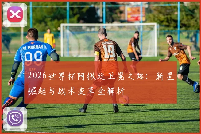 2026世界杯阿根廷卫冕之路:新星崛起与战术变革全解析