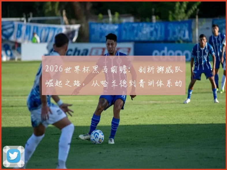 2026世界杯黑马前瞻:剖析挪威队崛起之路,从哈兰德到青训体系的成功关键