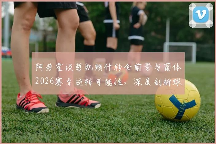 阿劳霍谈哲凯赖什转会前景与葡体2026赛季逆转可能性，深度剖析球队战术与关键球员