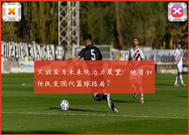 文班亚马未来统治力展望：他将如何改变现代篮球格局？