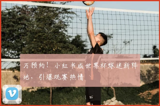 万预约！小红书成世界杯球迷新阵地，引爆观赛热情